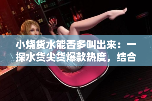 小烧货水能否多叫出来：一探水货尖货爆款热度，结合实测分析揭秘