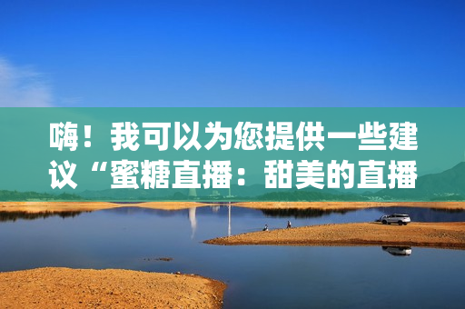 嗨！我可以为您提供一些建议“蜜糖直播：甜美的直播体验”