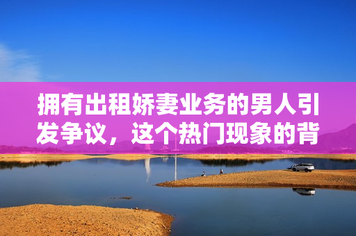 拥有出租娇妻业务的男人引发争议，这个热门现象的背后隐藏着什么？