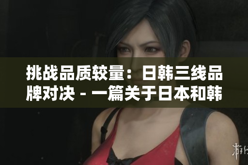 挑战品质较量：日韩三线品牌对决 - 一篇关于日本和韩国三线品牌的比较文章