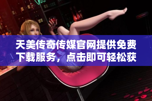 天美传奇传媒官网提供免费下载服务，点击即可轻松获得。
