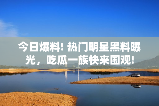 今日爆料! 热门明星黑料曝光，吃瓜一族快来围观!