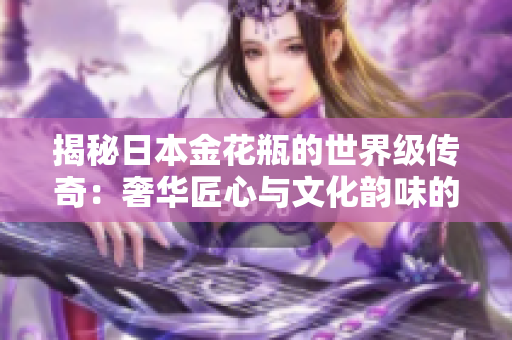 揭秘日本金花瓶的世界级传奇：奢华匠心与文化韵味的完美融合