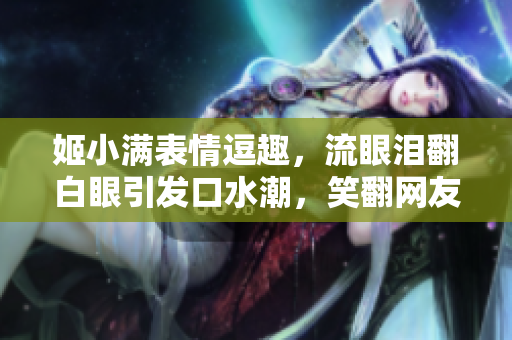 姬小满表情逗趣，流眼泪翻白眼引发口水潮，笑翻网友的热门表情包