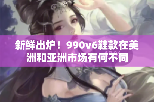 新鲜出炉！990v6鞋款在美洲和亚洲市场有何不同