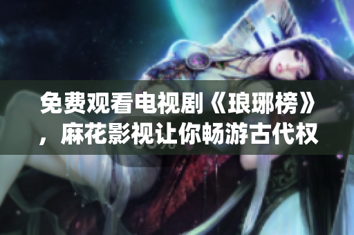 免费观看电视剧《琅琊榜》，麻花影视让你畅游古代权谋争霸的世界(1)