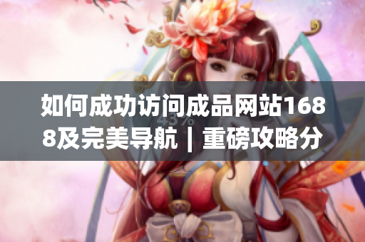 如何成功访问成品网站1688及完美导航∣重磅攻略分享