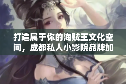 打造属于你的海贼王文化空间，成都私人小影院品牌加盟等你来！