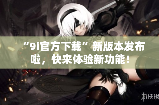 “9i官方下载”新版本发布啦，快来体验新功能！