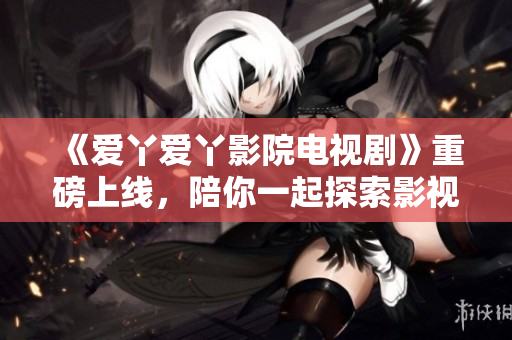《爱丫爱丫影院电视剧》重磅上线，陪你一起探索影视世界！