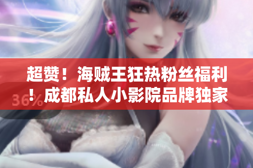 超赞！海贼王狂热粉丝福利！成都私人小影院品牌独家加盟，带你进入大海盗的冒险世界