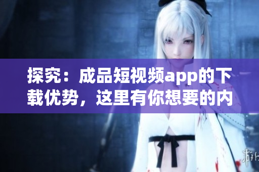 探究：成品短视频app的下载优势，这里有你想要的内容！