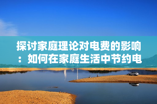 探讨家庭理论对电费的影响：如何在家庭生活中节约电费？