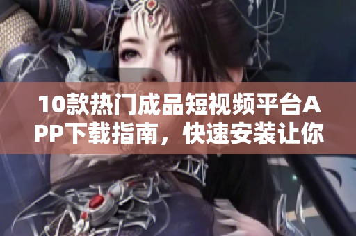 10款热门成品短视频平台APP下载指南，快速安装让你迅速拥有创作视频的利器