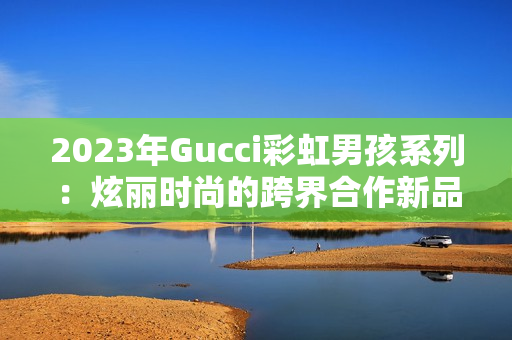 2023年Gucci彩虹男孩系列：炫丽时尚的跨界合作新品！