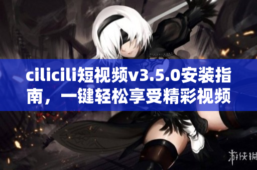 cilicili短视频v3.5.0安装指南，一键轻松享受精彩视频