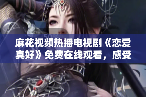 麻花视频热播电视剧《恋爱真好》免费在线观看，感受爱的温暖