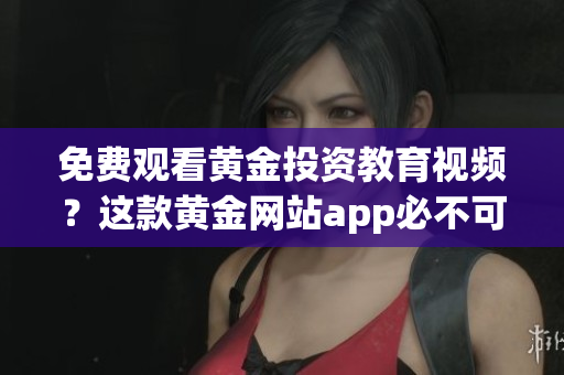 免费观看黄金投资教育视频？这款黄金网站app必不可少！