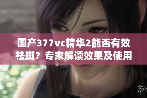 国产377vc精华2能否有效祛斑？专家解读效果及使用方法(1)