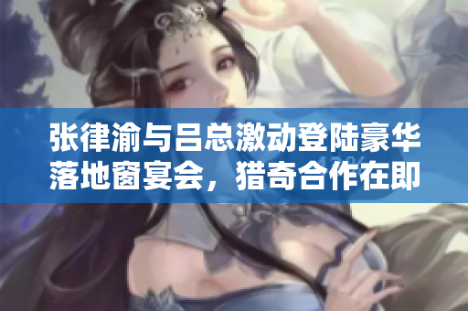 张律渝与吕总激动登陆豪华落地窗宴会，猎奇合作在即