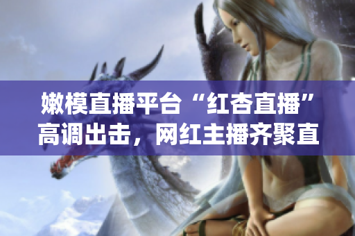 嫩模直播平台“红杏直播”高调出击，网红主播齐聚直播间展现魅力(1)