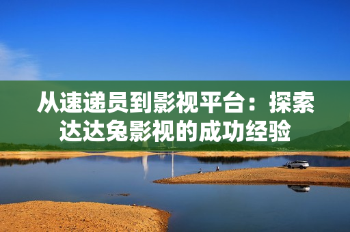 从速递员到影视平台：探索达达兔影视的成功经验