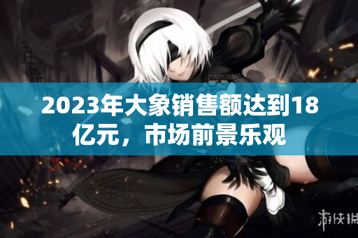 2023年大象销售额达到18亿元，市场前景乐观