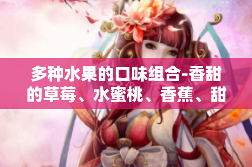 多种水果的口味组合-香甜的草莓、水蜜桃、香蕉、甜橙和芒果