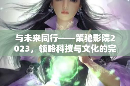 与未来同行——策驰影院2023，领略科技与文化的完美结合