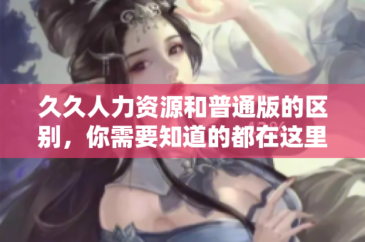 久久人力资源和普通版的区别，你需要知道的都在这里