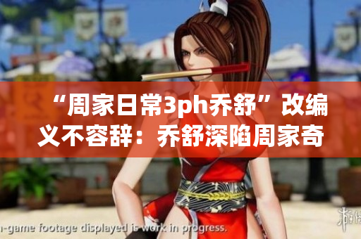 “周家日常3ph乔舒”改编义不容辞：乔舒深陷周家奇事！
