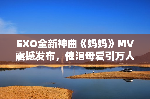 EXO全新神曲《妈妈》MV震撼发布，催泪母爱引万人泪奔