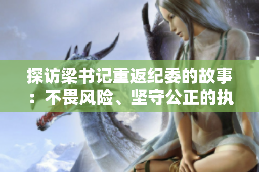 探访梁书记重返纪委的故事：不畏风险、坚守公正的执政信仰
