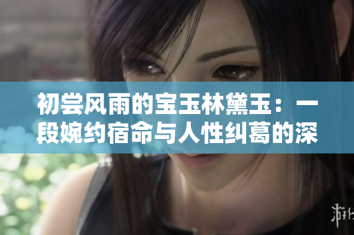 初尝风雨的宝玉林黛玉：一段婉约宿命与人性纠葛的深度解读