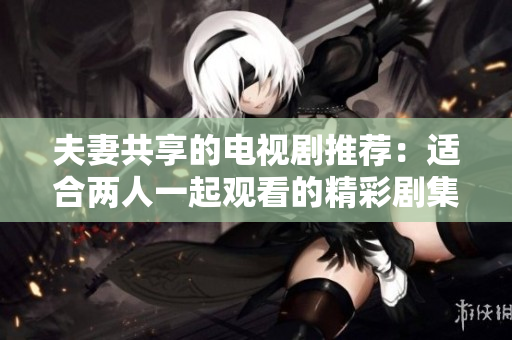 夫妻共享的电视剧推荐：适合两人一起观看的精彩剧集在这里