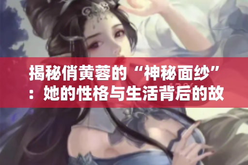揭秘俏黄蓉的“神秘面纱”：她的性格与生活背后的故事