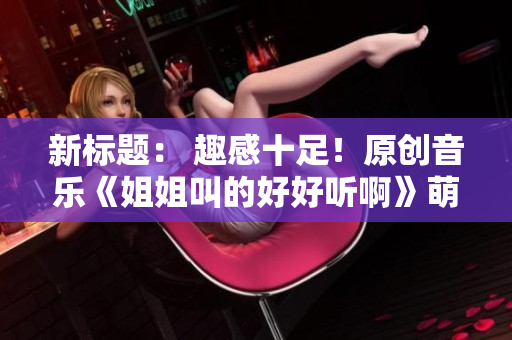 新标题： 趣感十足！原创音乐《姐姐叫的好好听啊》萌趣再现