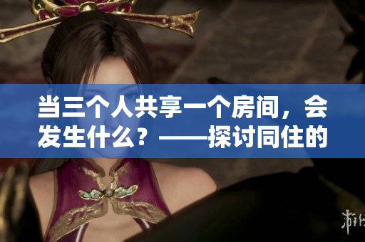 当三个人共享一个房间，会发生什么？——探讨同住的利与弊