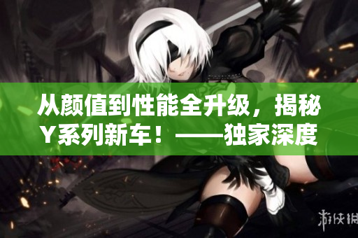 从颜值到性能全升级，揭秘Y系列新车！——独家深度评测
