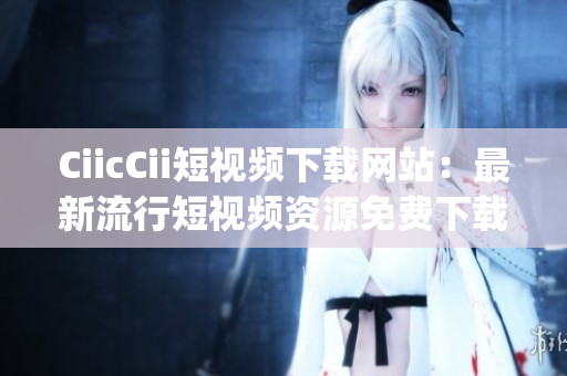 CiicCii短视频下载网站：最新流行短视频资源免费下载平台(1)