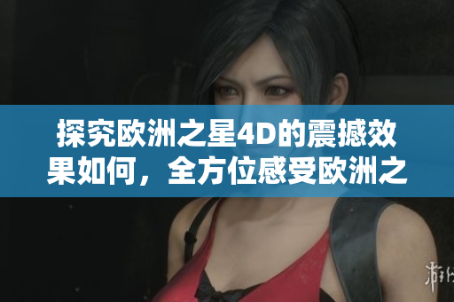 探究欧洲之星4D的震撼效果如何，全方位感受欧洲之星4D电影新体验