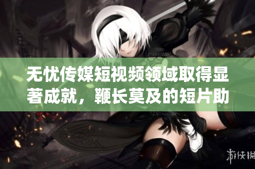 无忧传媒短视频领域取得显著成就，鞭长莫及的短片助力企业发展(1)