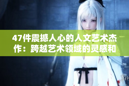 47件震撼人心的人文艺术杰作：跨越艺术领域的灵感和创意