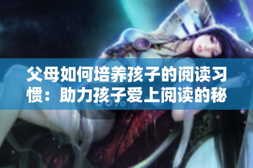 父母如何培养孩子的阅读习惯：助力孩子爱上阅读的秘诀