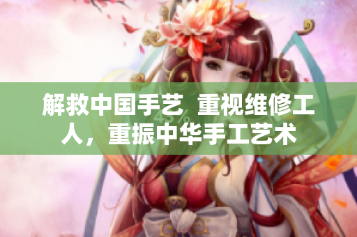 解救中国手艺  重视维修工人，重振中华手工艺术