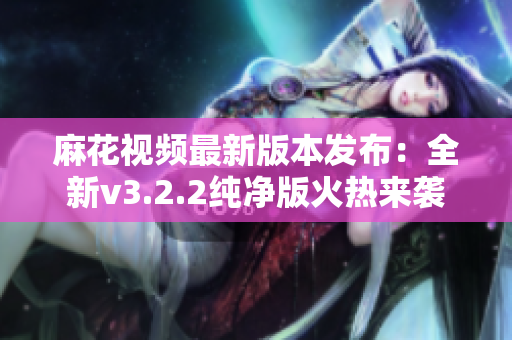 麻花视频最新版本发布：全新v3.2.2纯净版火热来袭