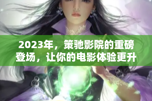 2023年，策驰影院的重磅登场，让你的电影体验更升级！