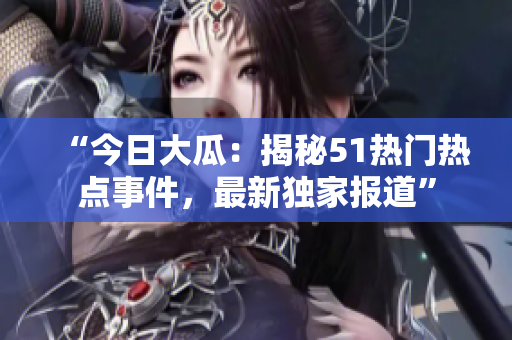 “今日大瓜：揭秘51热门热点事件，最新独家报道”