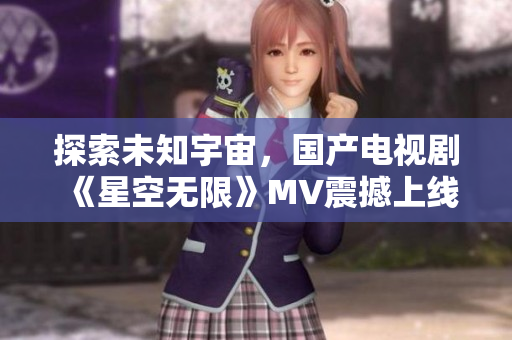 探索未知宇宙，国产电视剧《星空无限》MV震撼上线！