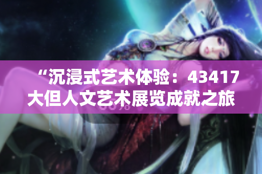 “沉浸式艺术体验：43417大但人文艺术展览成就之旅”